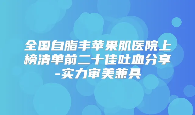 全国自脂丰苹果肌医院上榜清单前二十佳吐血分享-实力审美兼具