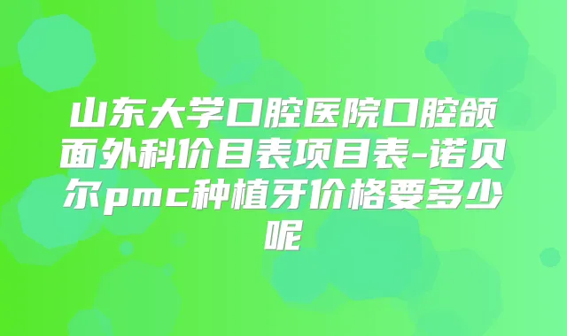 山东大学口腔医院口腔颌面外科价目表项目表-诺贝尔pmc种植牙价格要多少呢