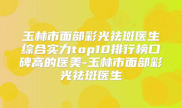 玉林市面部彩光祛斑医生综合实力top10排行榜口碑高的医美-玉林市面部彩光祛斑医生