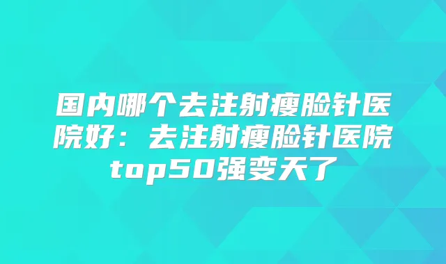 国内哪个去注射瘦脸针医院好：去注射瘦脸针医院top50强变天了