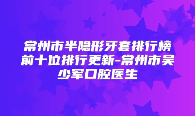 常州市半隐形牙套排行榜前十位排行更新-常州市吴少军口腔医生