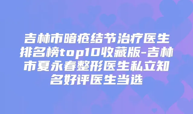 吉林市暗疮结节医生排名榜top10收藏版-吉林市夏永春整形医生私立知名好评医生当选