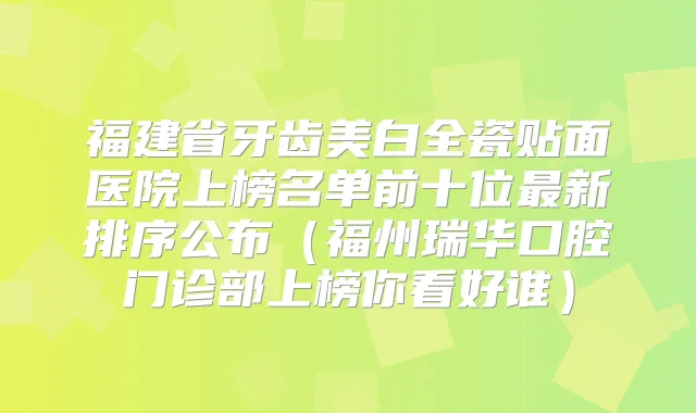 福建省牙齿美白全瓷贴面医院上榜名单前十位新排序公布（福州瑞华口腔门诊部上榜你看好谁）