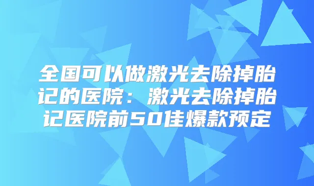 全国可以做激光去除掉胎记的医院:激光去除掉胎记医院前50佳爆款预定