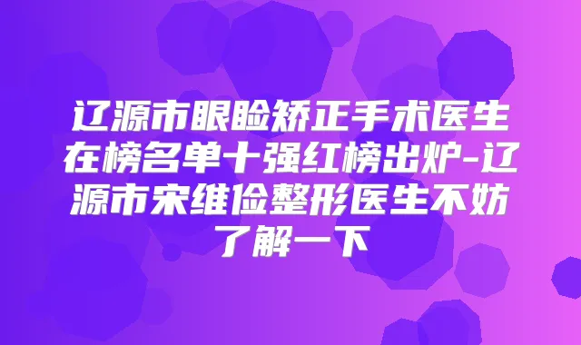 辽源市眼睑矫正手术医生在榜名单十强红榜出炉-辽源市宋维俭整形医生不妨了解一下