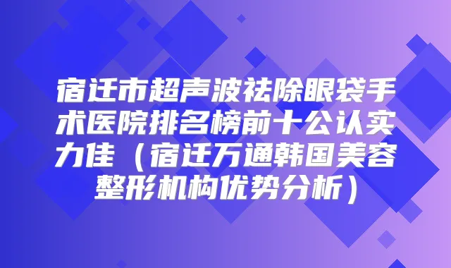 宿迁市超声波祛除眼袋手术医院排名榜前十公认实力佳（宿迁万通韩国美容整形机构优势分析）