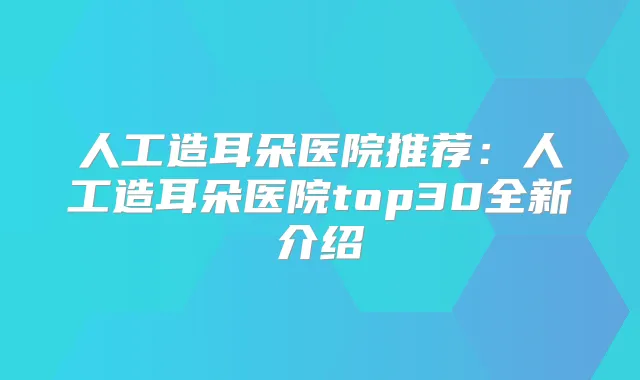人工造耳朵医院推荐：人工造耳朵医院top30全新介绍