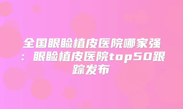 全国眼睑植皮医院哪家强:眼睑植皮医院top50跟踪发布