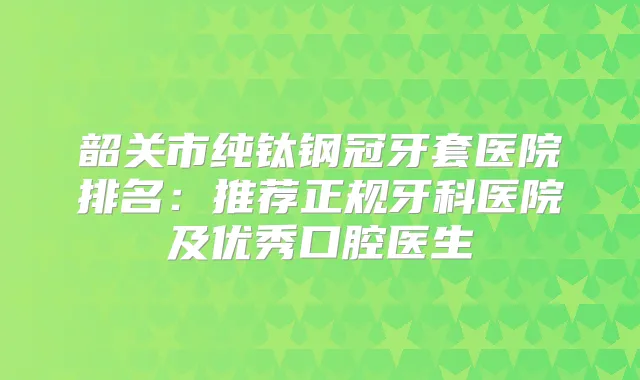 韶关市纯钛钢冠牙套医院排名：推荐正规牙科医院及优秀口腔医生