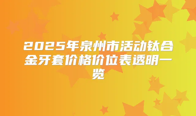 2025年泉州市活动钛合金牙套价格价位表透明一览