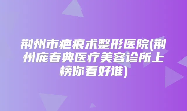 荆州市疤痕术整形医院(荆州庞春典医疗美容诊所上榜你看好谁)