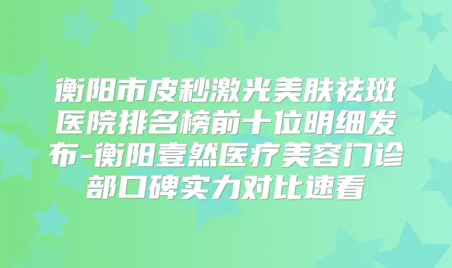 衡阳市皮秒激光美肤祛斑医院排名榜前十位明细发布-衡阳壹然医疗美容门诊部口碑实力对比速看