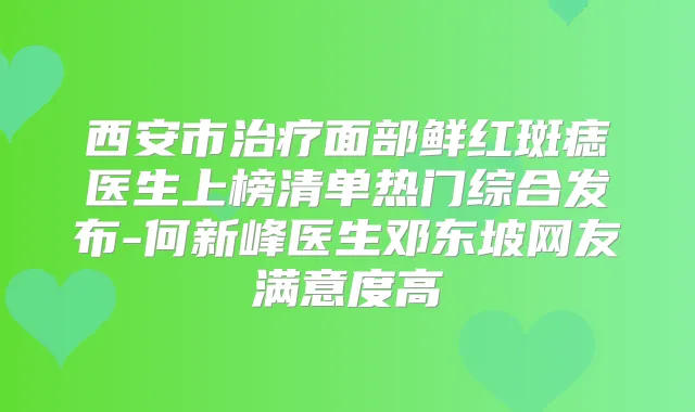 西安市面部鲜红斑痣医生上榜清单热门综合发布-何新峰医生邓东坡网友满意度高