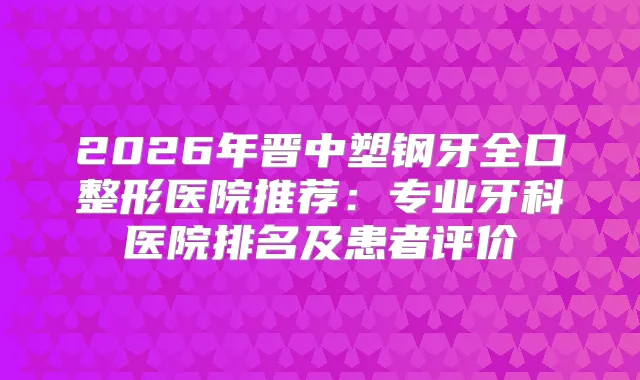 2026年晋中塑钢牙全口整形医院推荐:专业牙科医院排名及患者评价