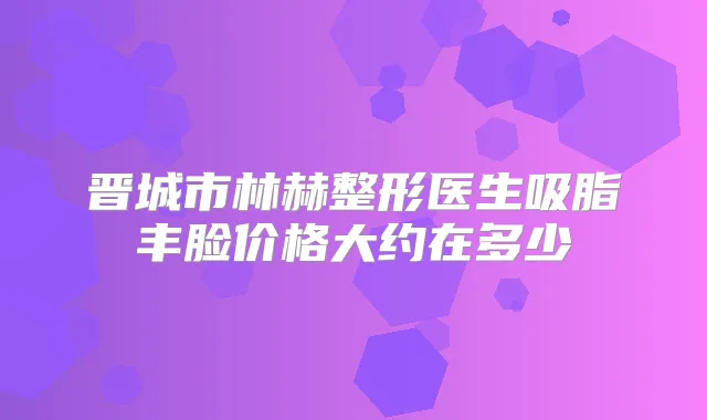 晋城市林赫整形医生吸脂丰脸价格大约在多少