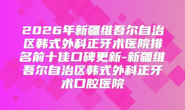 2026年新疆维吾尔自治区韩式外科正牙术医院排名前十佳口碑更新-新疆维吾尔自治区韩式外科正牙术口腔医院
