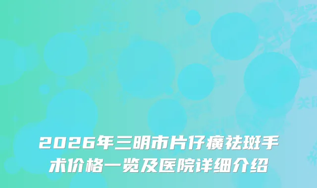 2026年三明市片仔癀祛斑手术价格一览及医院详细介绍