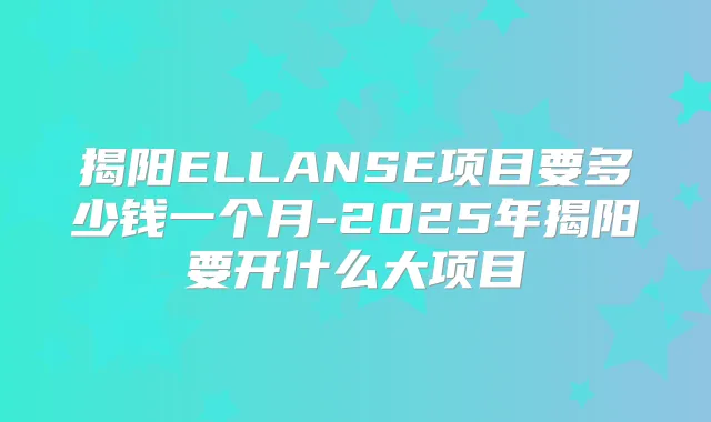 揭阳ELLANSE项目要多少钱一个月-2025年揭阳要开什么大项目