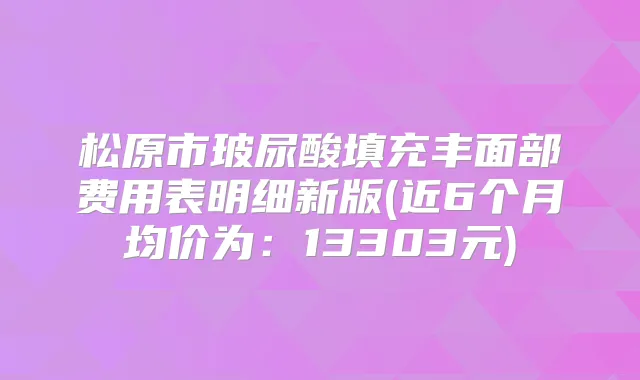 松原市玻尿酸填充丰面部费用表明细新版(近6个月均价为：13303元)