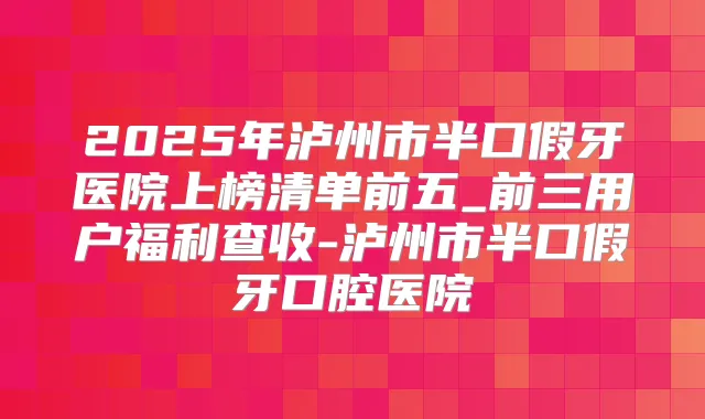 2025年泸州市半口假牙医院上榜清单前五_前三用户福利查收-泸州市半口假牙口腔医院