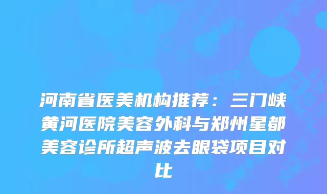 河南省医美机构推荐：三门峡黄河医院美容外科与郑州星都美容诊所超声波去眼袋项目对比