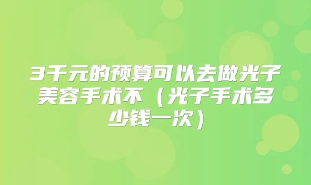 3千元的预算可以去做光子美容手术不(光子手术多少钱一次)