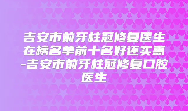 吉安市前牙柱冠修复医生在榜名单前十名好还实惠-吉安市前牙柱冠修复口腔医生