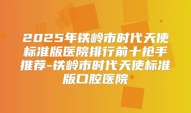2025年铁岭市时代天使标准版医院排行前十抢手推荐-铁岭市时代天使标准版口腔医院