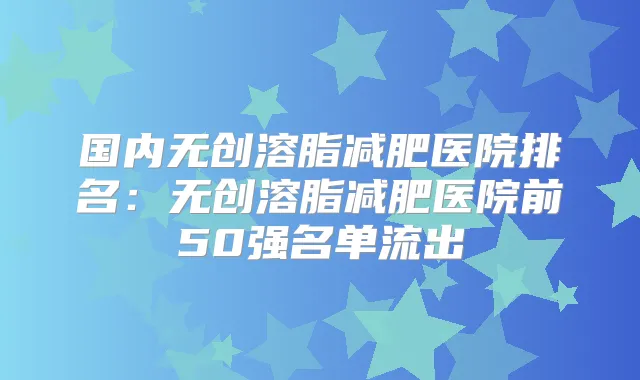 国内无创溶脂减肥医院排名:无创溶脂减肥医院前50强名单流出