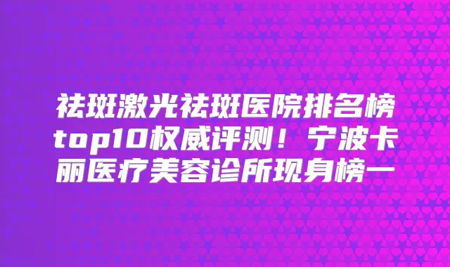祛斑激光祛斑医院排名榜top10评测！宁波卡丽医疗美容诊所现身榜一