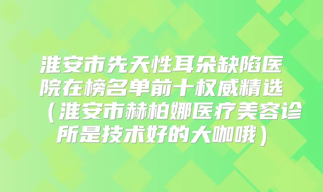 淮安市先天性耳朵缺陷医院在榜名单前十精选（淮安市赫柏娜医疗美容诊所是技术好的大咖哦）