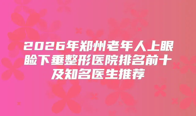 2026年郑州老年人上眼睑下垂整形医院排名前十及知名医生推荐