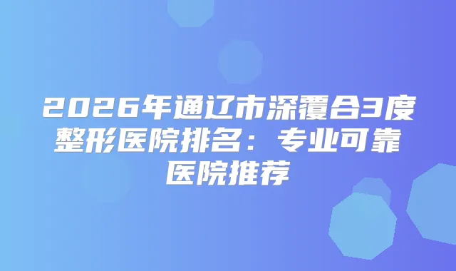 2026年通辽市深覆合3度整形医院排名：专业可靠医院推荐