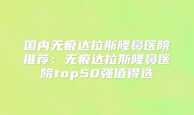 国内无痕达拉斯隆鼻医院推荐：无痕达拉斯隆鼻医院top50强值得选