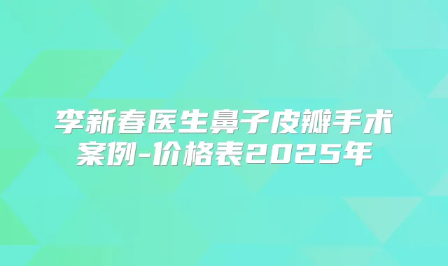 李新春医生鼻子皮瓣手术案例-价格表2025年