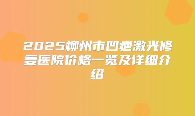 2025柳州市凹疤激光修复医院价格一览及详细介绍