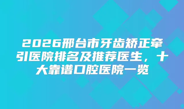 2026邢台市牙齿矫正牵引医院排名及推荐医生,十大靠谱口腔医院一览