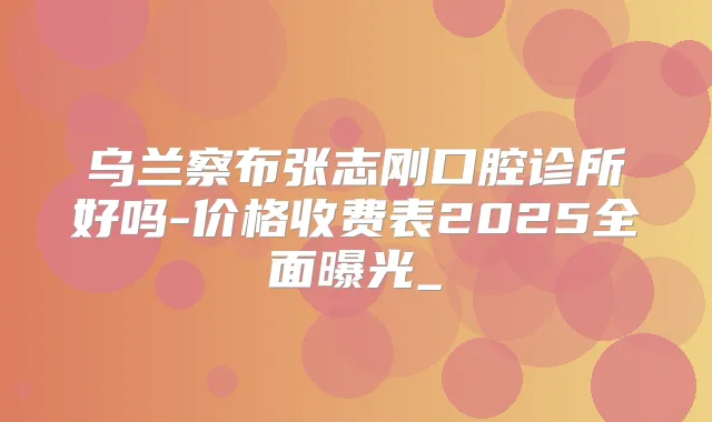 乌兰察布张志刚口腔诊所好吗-价格收费表2025全面曝光_
