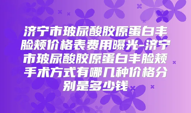 济宁市玻尿酸胶原蛋白丰脸颊价格表费用曝光-济宁市玻尿酸胶原蛋白丰脸颊手术方式有哪几种价格分别是多少钱