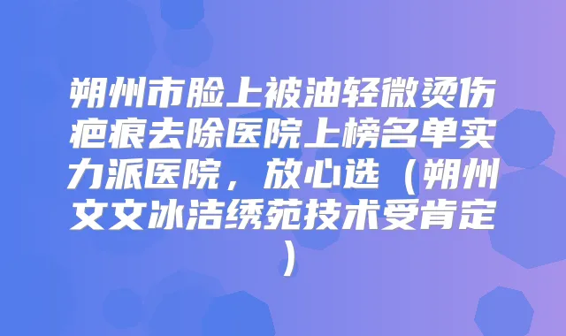 朔州市脸上被油轻微烫伤疤痕去除医院上榜名单实力派医院，放心选（朔州文文冰洁绣苑技术受肯定）