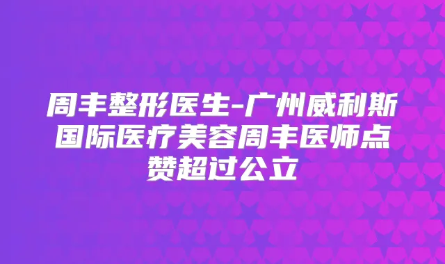 周丰整形医生-广州威利斯国际医疗美容周丰医师点赞超过公立