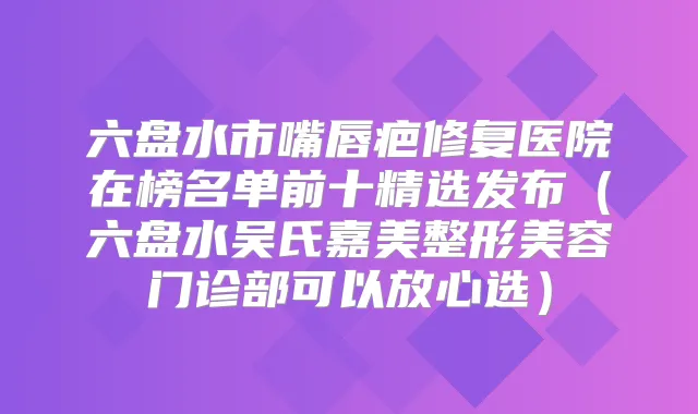 六盘水市嘴唇疤修复医院在榜名单前十精选发布(六盘水吴氏嘉美整形美容门诊部可以放心选)