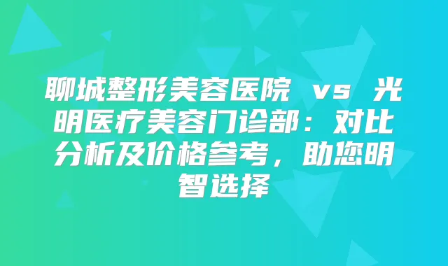 聊城整形美容医院 vs 光明医疗美容门诊部：对比分析及价格参考，助您明智选择