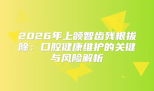 2026年上颌智齿残根拔除：口腔健康维护的关键与风险解析