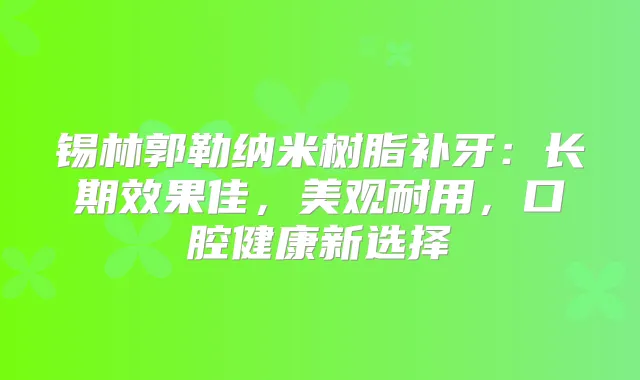 锡林郭勒纳米树脂补牙：长期效果佳，美观耐用，口腔健康新选择