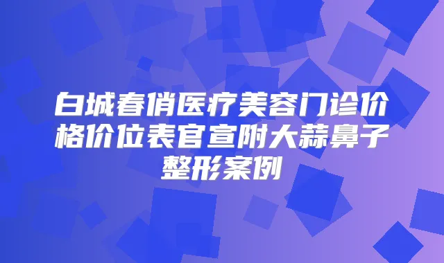 白城春俏医疗美容门诊价格价位表官宣附大蒜鼻子整形案例