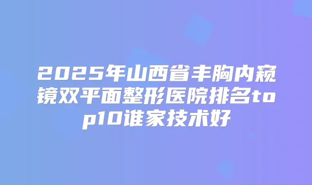 2025年山西省丰胸内窥镜双平面整形医院排名top10谁家技术好