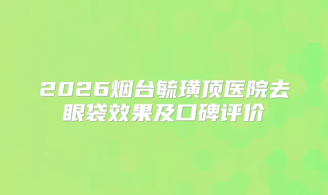 2026烟台毓璜顶医院去眼袋效果及口碑评价
