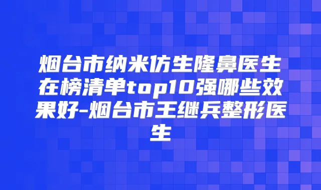 烟台市纳米仿生隆鼻医生在榜清单top10强哪些效果好-烟台市王继兵整形医生