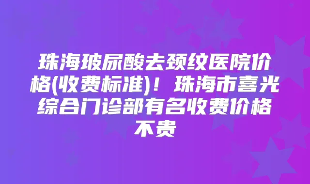 珠海玻尿酸去颈纹医院价格(收费标准)!珠海市喜光综合门诊部有名收费价格不贵